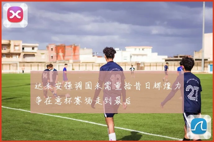 达米安强调国米需重拾昔日辉煌力争在意杯赛场走到最后