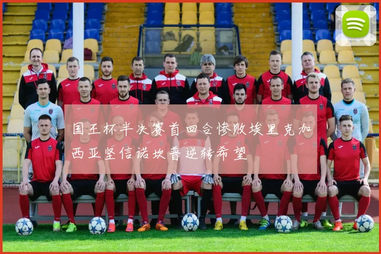 国王杯半决赛首回合惨败埃里克加西亚坚信诺坎普逆转希望