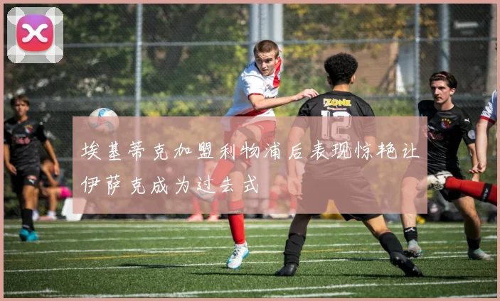 埃基蒂克加盟利物浦后表现惊艳让伊萨克成为过去式