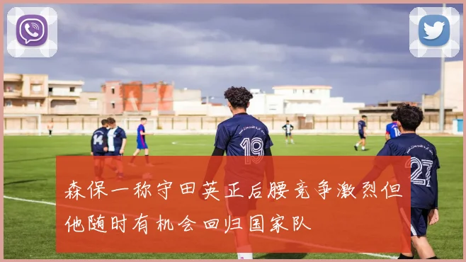 森保一称守田英正后腰竞争激烈但他随时有机会回归国家队