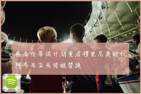 弗洛伦蒂诺计划重启穆里尼奥时代阿韦洛亚或将被替换
