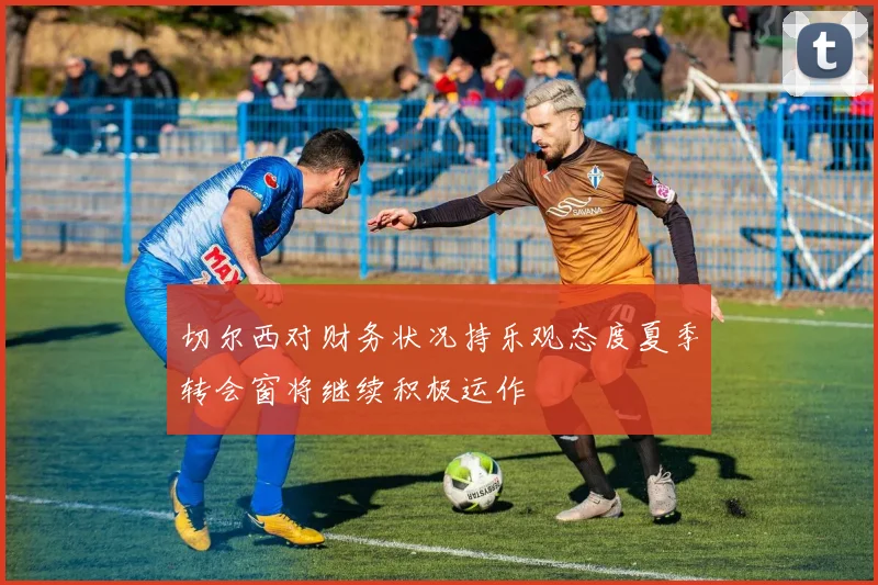 切尔西对财务状况持乐观态度夏季转会窗将继续积极运作