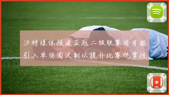沙特媒体报道亚冠二级联赛将可能引入单场淘汰制以提升比赛观赏性
