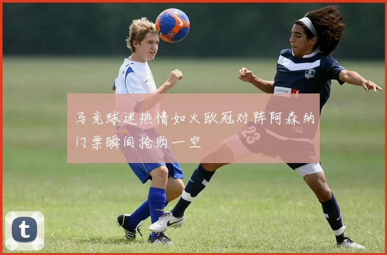 马竞球迷热情如火欧冠对阵阿森纳门票瞬间抢购一空