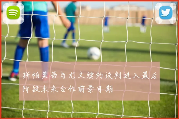 斯帕莱蒂与尤文续约谈判进入最后阶段未来合作前景可期