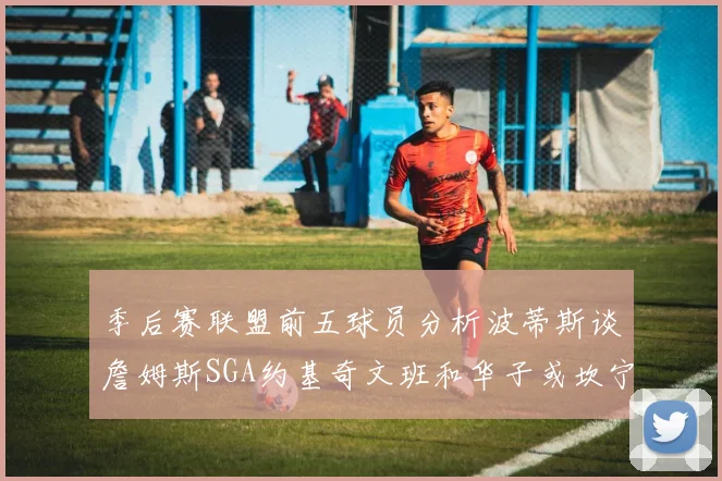 季后赛联盟前五球员分析波蒂斯谈詹姆斯SGA约基奇文班和华子或坎宁安