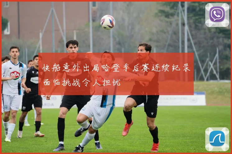 快船意外出局哈登季后赛连续纪录面临挑战令人担忧