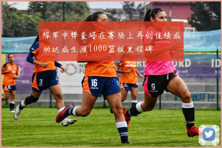 绿军中锋奎塔在赛场上再创佳绩成功达成生涯1000篮板里程碑