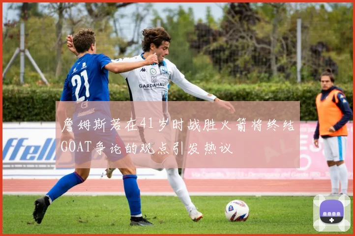 詹姆斯若在41岁时战胜火箭将终结GOAT争论的观点引发热议