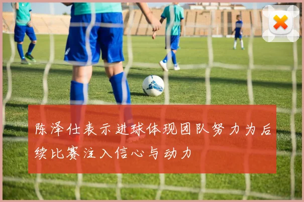 陈泽仕表示进球体现团队努力为后续比赛注入信心与动力