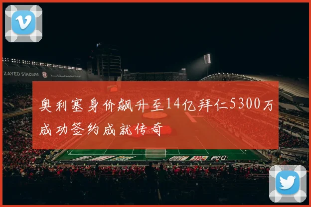 奥利塞身价飙升至14亿拜仁5300万成功签约成就传奇