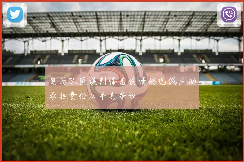 皇马队医误判膝盖伤情姆巴佩主动承担责任以平息争议