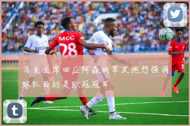 马竞主席回应阿森纳草皮抱怨强调球队目标是欧冠冠军