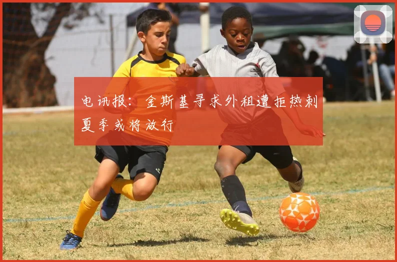 电讯报：金斯基寻求外租遭拒热刺夏季或将放行