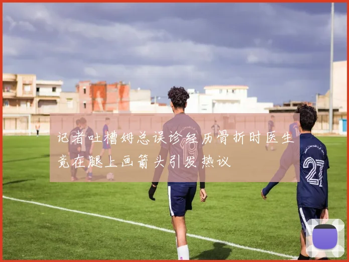 记者吐槽姆总误诊经历骨折时医生竟在腿上画箭头引发热议