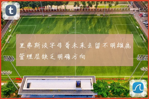 里弗斯谈字母哥未来去留不明雄鹿管理层缺乏明确方向