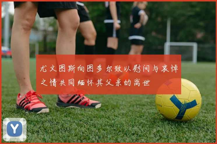 尤文图斯向图多尔致以慰问与哀悼之情共同缅怀其父亲的离世