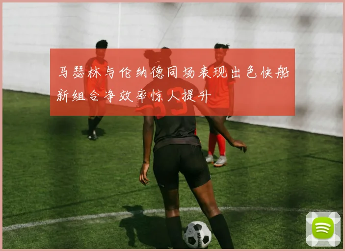 马瑟林与伦纳德同场表现出色快船新组合净效率惊人提升