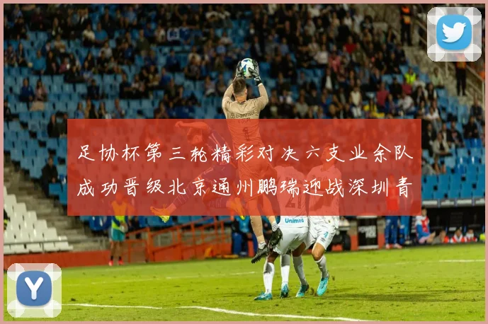 足协杯第三轮精彩对决六支业余队成功晋级北京通州鹏瑞迎战深圳青年人