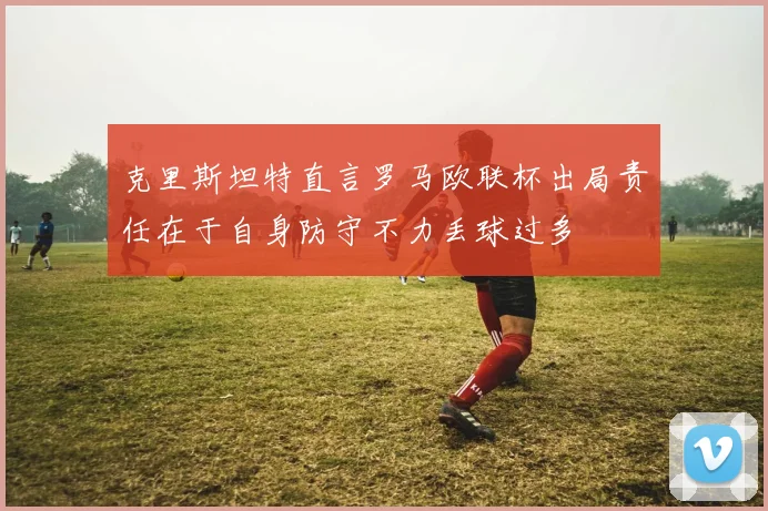 克里斯坦特直言罗马欧联杯出局责任在于自身防守不力丢球过多