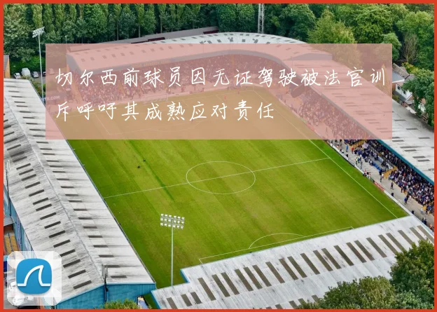 切尔西前球员因无证驾驶被法官训斥呼吁其成熟应对责任
