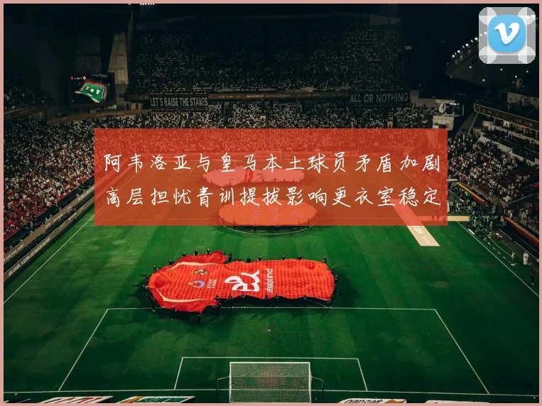 阿韦洛亚与皇马本土球员矛盾加剧高层担忧青训提拔影响更衣室稳定