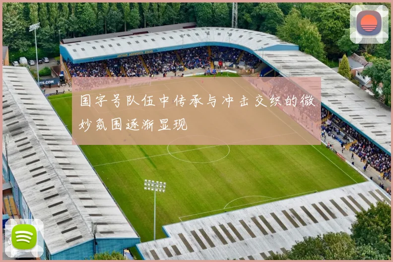 国字号队伍中传承与冲击交织的微妙氛围逐渐显现