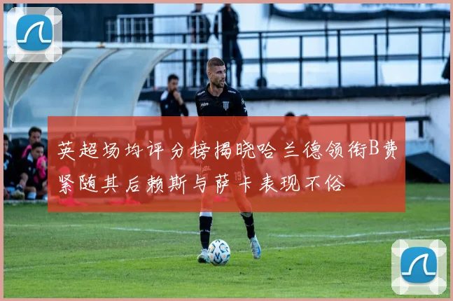 英超场均评分榜揭晓哈兰德领衔B费紧随其后赖斯与萨卡表现不俗