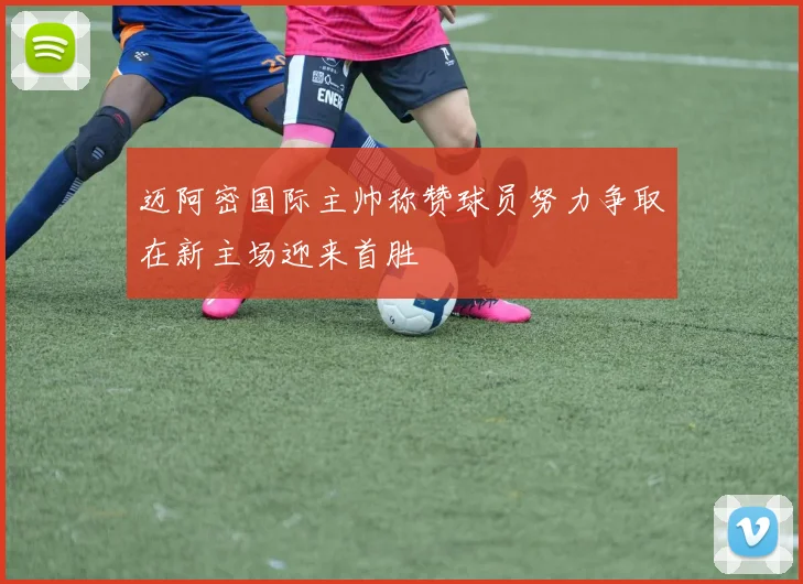 迈阿密国际主帅称赞球员努力争取在新主场迎来首胜