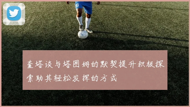 奎塔谈与塔图姆的默契提升积极探索助其轻松发挥的方式