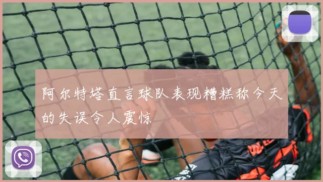 阿尔特塔直言球队表现糟糕称今天的失误令人震惊