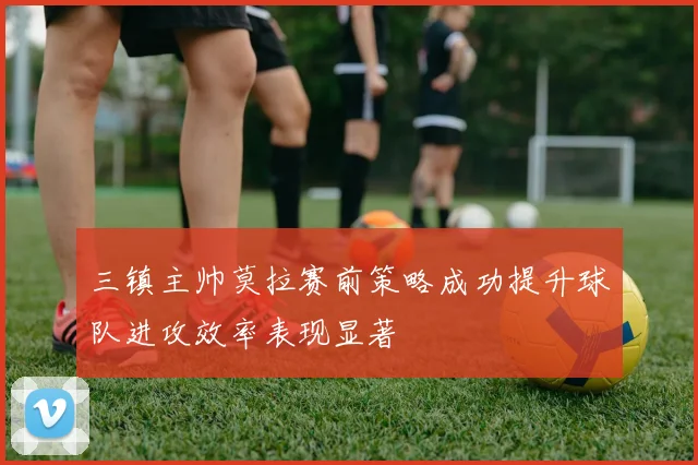 三镇主帅莫拉赛前策略成功提升球队进攻效率表现显著