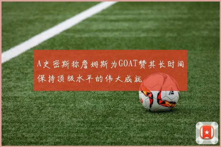 A史密斯称詹姆斯为GOAT赞其长时间保持顶级水平的伟大成就
