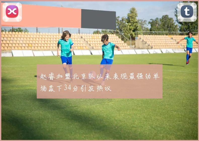 赵睿加盟北京队以来表现最强劲单场轰下34分引发热议