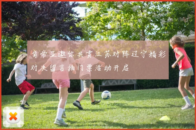 肯帝亚邀你共赏江苏对阵辽宁精彩对决留言抽门票活动开启