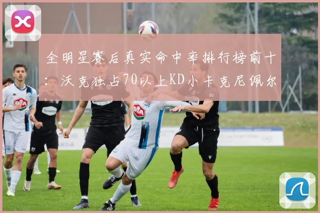 全明星赛后真实命中率排行榜前十：沃克独占70以上KD小卡克尼佩尔紧随其后