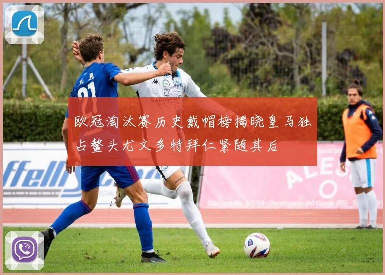 欧冠淘汰赛历史戴帽榜揭晓皇马独占鳌头尤文多特拜仁紧随其后