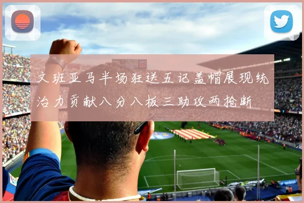文班亚马半场狂送五记盖帽展现统治力贡献八分八板三助攻两抢断