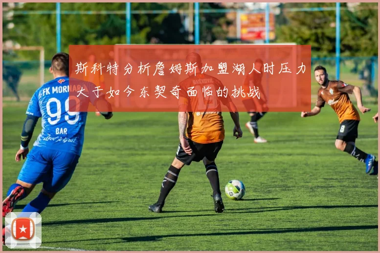 斯科特分析詹姆斯加盟湖人时压力大于如今东契奇面临的挑战
